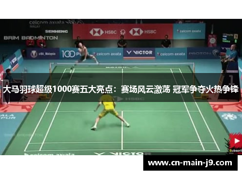 大马羽球超级1000赛五大亮点：赛场风云激荡 冠军争夺火热争锋