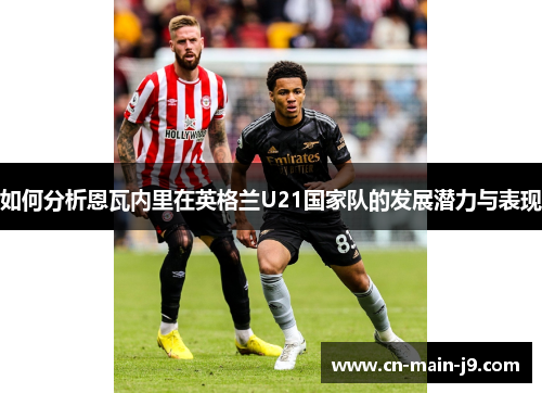 如何分析恩瓦内里在英格兰U21国家队的发展潜力与表现