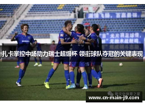 扎卡掌控中场助力瑞士超级杯 领衔球队夺冠的关键表现