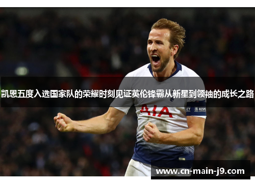 凯恩五度入选国家队的荣耀时刻见证英伦锋霸从新星到领袖的成长之路