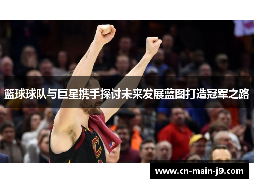 篮球球队与巨星携手探讨未来发展蓝图打造冠军之路