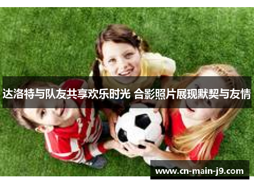 达洛特与队友共享欢乐时光 合影照片展现默契与友情