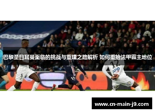 巴黎圣日耳曼面临的挑战与重建之路解析 如何重拾法甲霸主地位